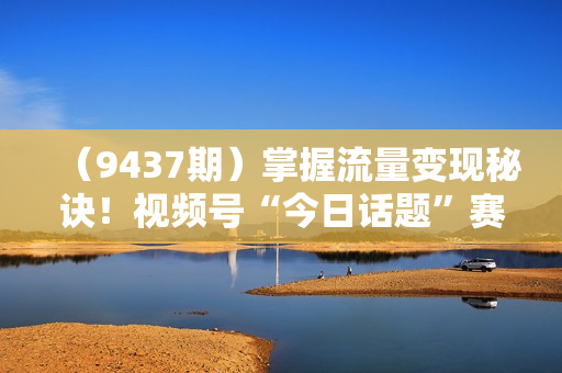 （9437期）掌握流量变现秘诀！视频号“今日话题”赛道，一体化实操玩法，助你日入300+