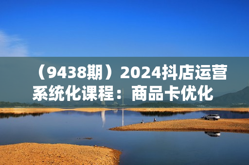 （9438期）2024抖店运营系统化课程：商品卡优化 关键词搜索流量商城推荐实操干货