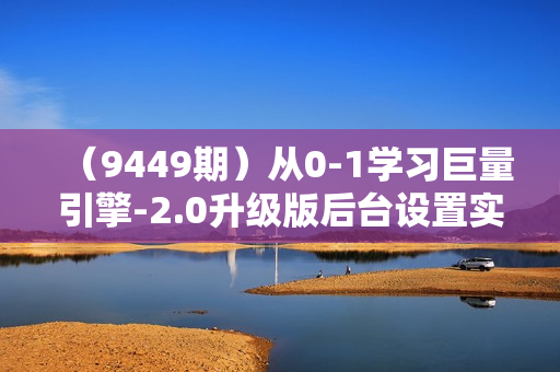 （9449期）从0-1学习巨量引擎-2.0升级版后台设置实操，全面了解巨量引擎