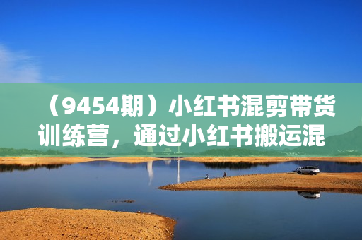 （9454期）小红书混剪带货训练营，通过小红书搬运混剪，实现成交（10节课完结版）