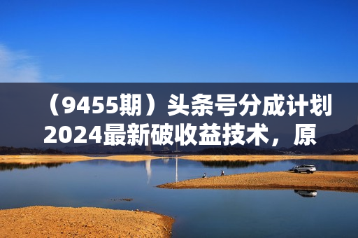 （9455期）头条号分成计划2024最新破收益技术，原创不违规，三天起号日入1000+