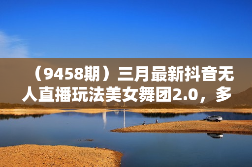（9458期）三月最新抖音无人直播玩法美女舞团2.0，多重防非操作不封号日入1500+ 小