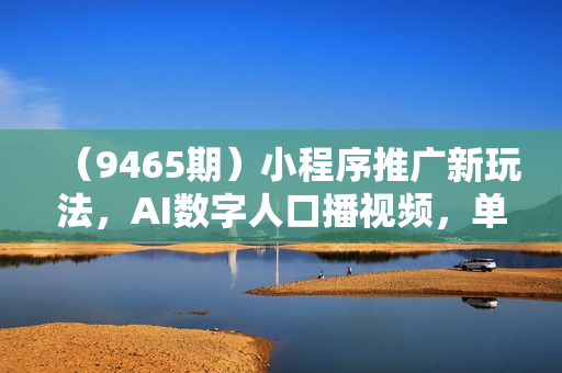 （9465期）小程序推广新玩法，AI数字人口播视频，单日3000+，当天见收益