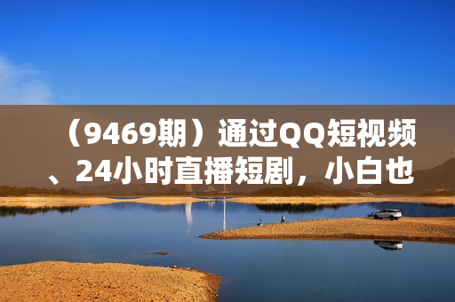 （9469期）通过QQ短视频、24小时直播短剧，小白也能日入300+，老平台值得信奈