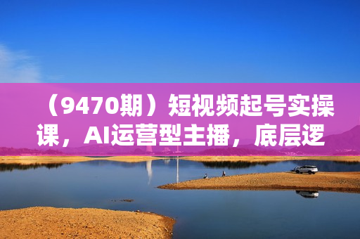 （9470期）短视频起号实操课，AI运营型主播，底层逻辑/AI起号/运营晋级/主播进阶/80节