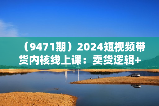 （9471期）2024短视频带货内核线上课：卖货逻辑+商业流量+后端变现，手把手带你入场