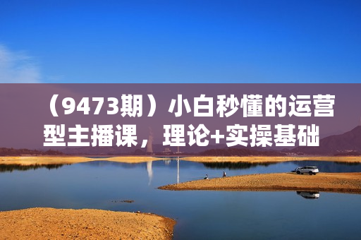 （9473期）小白秒懂的运营型主播课，理论+实操基础到大咖（7节视频课）