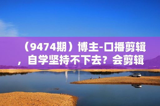 （9474期）博主-口播剪辑，自学坚持不下去？会剪辑不会变现？十天学会剪辑，疯狂收钱