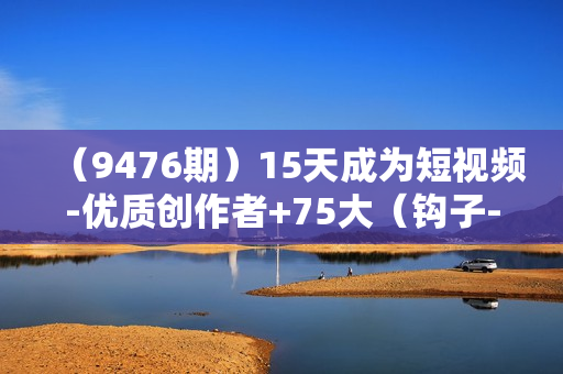 （9476期）15天成为短视频-优质创作者+75大（钩子-情绪欲望）创作爆款方法-22节课