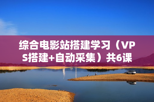 综合电影站搭建学习（VPS搭建+自动采集）共6课