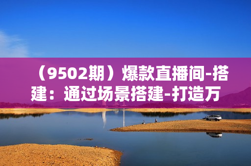 （9502期）爆款直播间-搭建：通过场景搭建-打造万人在线直播间（54节-高清无水印）