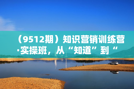 （9512期）知识营销训练营·实操班，从“知道”到“做到”（36节课）