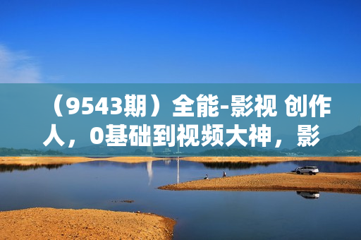 （9543期）全能-影视 创作人，0基础到视频大神，影视2.0时代，教你用AI赋能内容创作