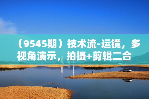 （9545期）技术流-运镜，多视角演示，拍摄+剪辑二合一教学，通俗易懂（70节课）
