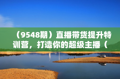 （9548期）直播带货提升特训营，打造你的超级主播（3节直播课+配套资料）