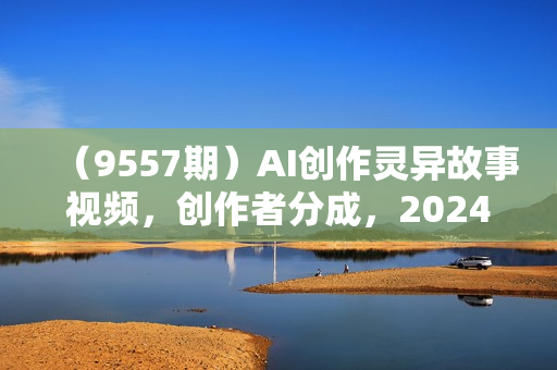 （9557期）AI创作灵异故事视频，创作者分成，2024年灵异故事爆流量，小白轻松月入过万