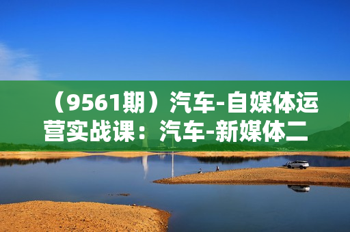 （9561期）汽车-自媒体运营实战课：汽车-新媒体二手车短视频汽车短视频运营教程
