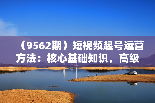 （9562期）短视频起号运营方法：核心基础知识，高级起号技巧，快速涨粉，轻松上热门