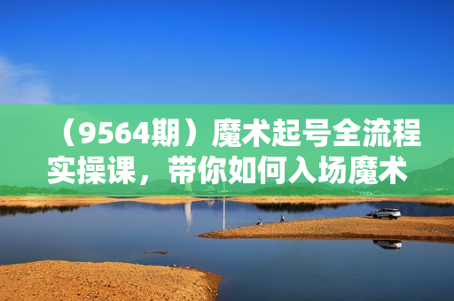 （9564期）魔术起号全流程实操课，带你如何入场魔术赛道，做一个快速变现的魔术师