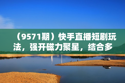 （9571期）快手直播短剧玩法，强开磁力聚星，结合多种变现方式日入600+