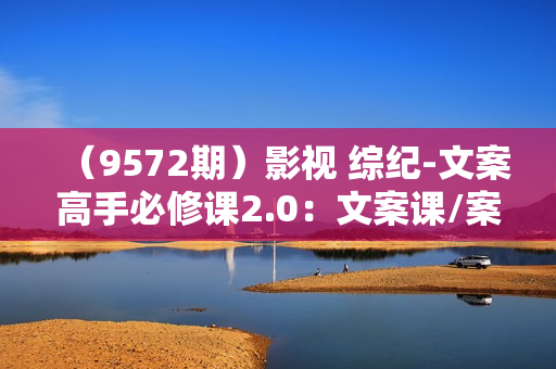 （9572期）影视 综纪-文案高手必修课2.0：文案课/案例课/认知课/题材课/变现课/加餐课