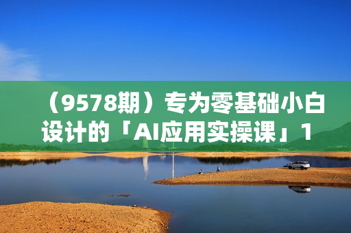 （9578期）专为零基础小白设计的「AI应用实操课」18节视频课