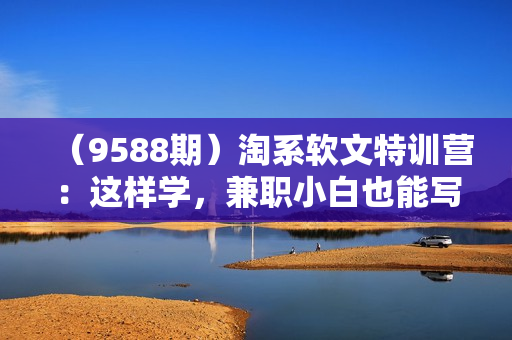 （9588期）淘系软文特训营：这样学，兼职小白也能写出月收过万到年入50万的淘系软文