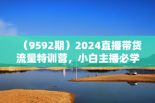（9592期）2024直播带货流量特训营，小白主播必学直播课（9节视频课）