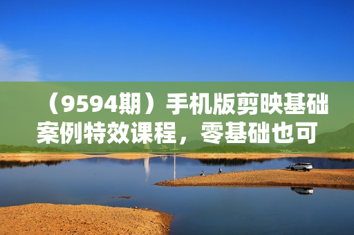 （9594期）手机版剪映基础案例特效课程，零基础也可以轻松完成（43节高清无水印）