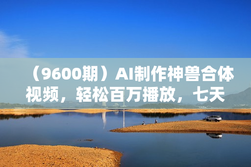 （9600期）AI制作神兽合体视频，轻松百万播放，七天变现1万+简单好上手（工具+素材）