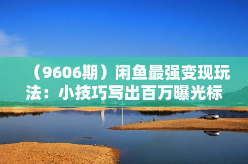 （9606期）闲鱼最强变现玩法：小技巧写出百万曝光标题，轻松爆单，销量倍增