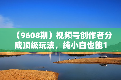 （9608期）视频号创作者分成顶级玩法，纯小白也能100%原创，无脑月入10000+