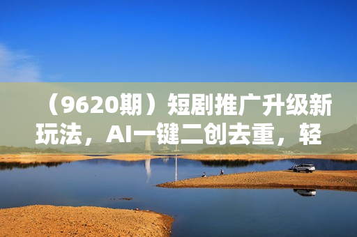 （9620期）短剧推广升级新玩法，AI一键二创去重，轻松月入2w+（教程+素材）