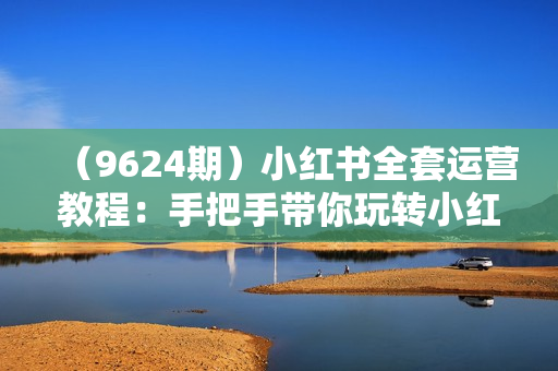 （9624期）小红书全套运营教程：手把手带你玩转小红书，让你流量暴涨（70节课）