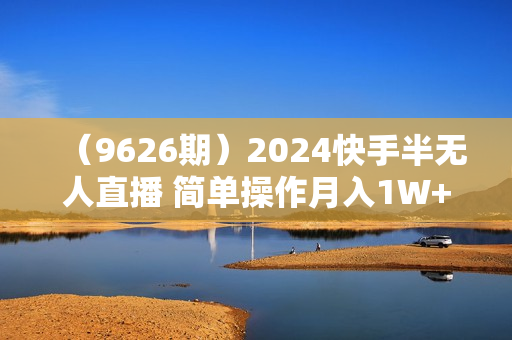 （9626期）2024快手半无人直播 简单操作月入1W+ 高效引流 当天见收益
