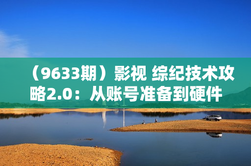 （9633期）影视 综纪技术攻略2.0：从账号准备到硬件软件准备到到制作到发布（26节）