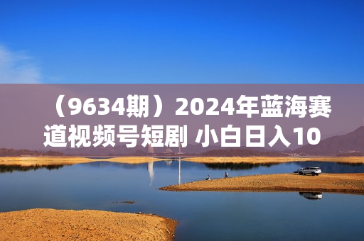 （9634期）2024年蓝海赛道视频号短剧 小白日入1000+落地实操教程