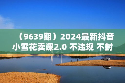 （9639期）2024最新抖音小雪花卖课2.0 不违规 不封号 矩阵一天3000+一部手机0粉丝开播