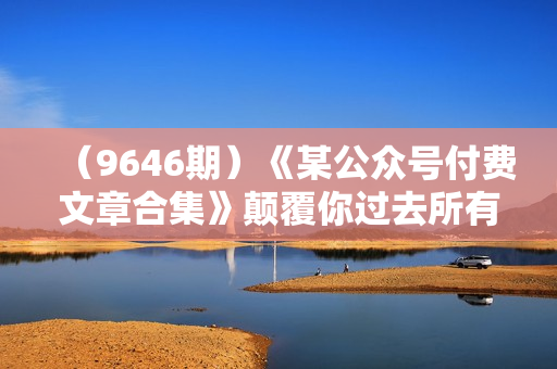 （9646期）《某公众号付费文章合集》颠覆你过去所有的认知 从认识到实践的全方位指导