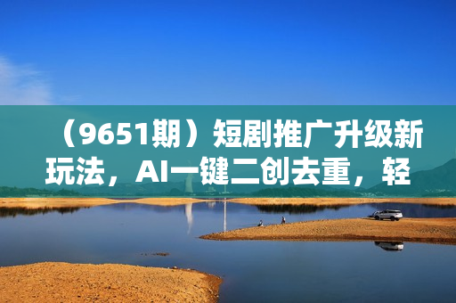 （9651期）短剧推广升级新玩法，AI一键二创去重，轻松月入2w+