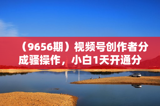 （9656期）视频号创作者分成骚操作，小白1天开通分成计划，轻松月入10000+