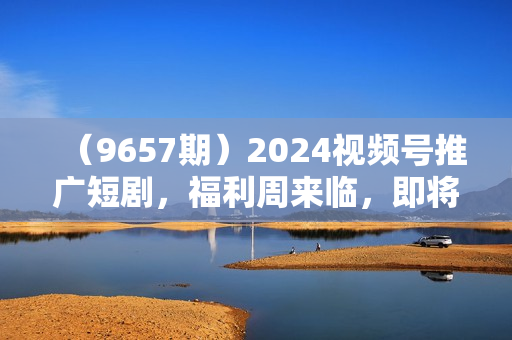 （9657期）2024视频号推广短剧，福利周来临，即将开始短剧时代