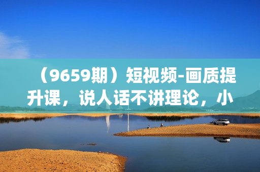 （9659期）短视频-画质提升课，说人话不讲理论，小白也能学会的技术课(21节-无水印)