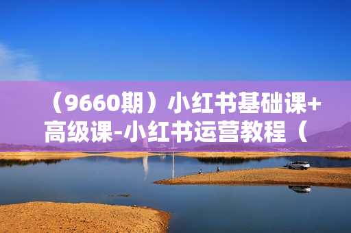 （9660期）小红书基础课+高级课-小红书运营教程（53节视频课）