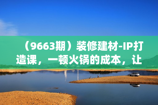 （9663期）装修建材-IP打造课，一顿火锅的成本，让你彻底学会怎么做抖音(21节视频课)