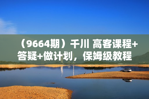（9664期）千川 高客课程+答疑+做计划，保姆级教程，一看就会