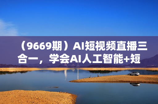 （9669期）AI短视频直播三合一，学会AI人工智能+短视频+直播，三大趋势红利