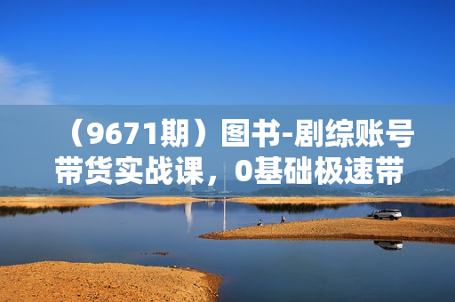 （9671期）图书-剧综账号带货实战课，0基础极速带货，从0到1搭建一个图书剧综账号