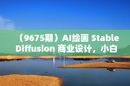 （9675期）AI绘画 Stable Diffusion 商业设计，小白也可以掌握SD使用
