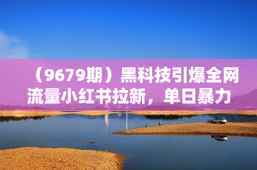 （9679期）黑科技引爆全网流量小红书拉新，单日暴力收益7000+，小白也能轻松上手